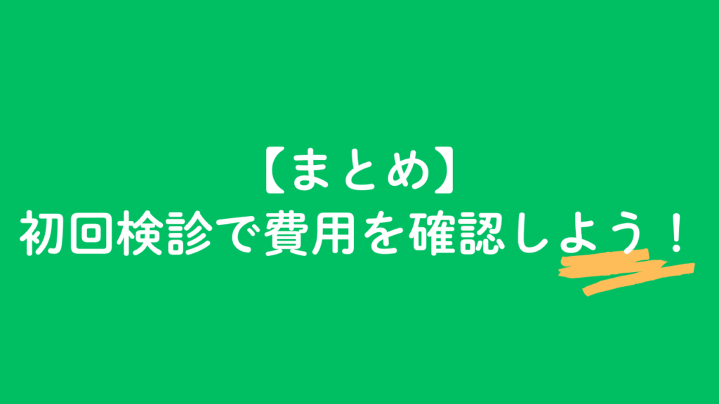まとめ　初回検診で費用を確認しよう！